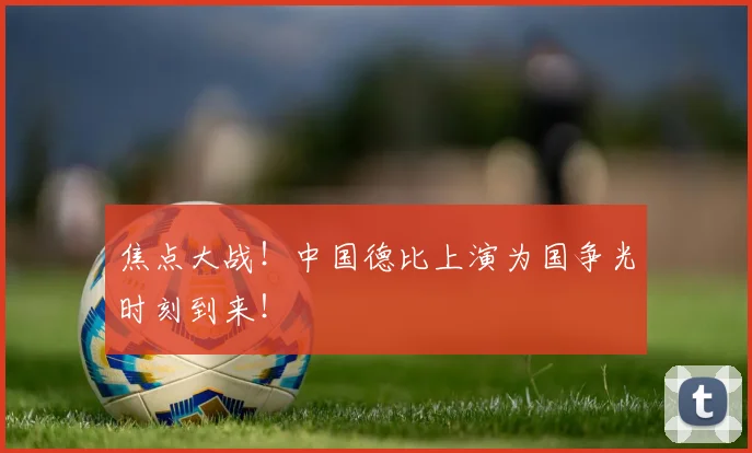 焦点大战！中国德比上演为国争光时刻到来！