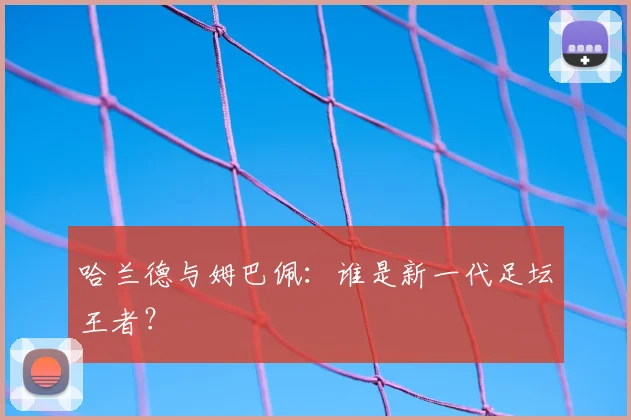 哈兰德与姆巴佩：谁是新一代足坛王者？
