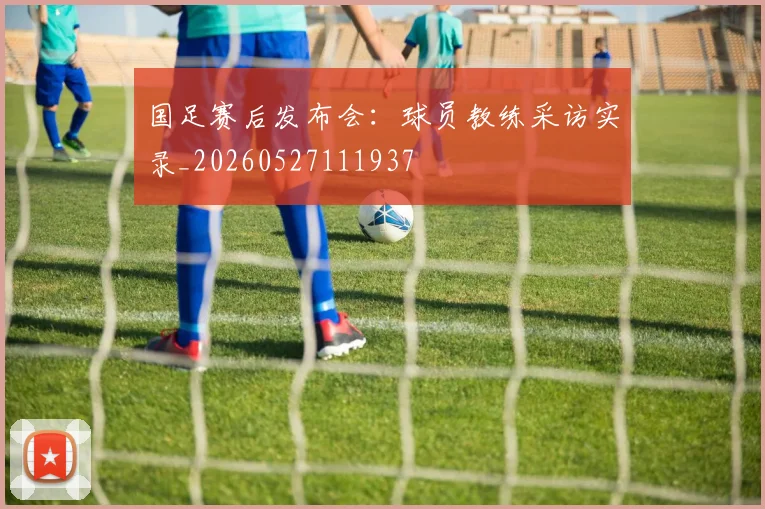 国足赛后发布会：球员教练采访实录_20260527111937