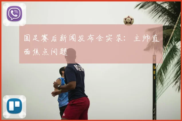 国足赛后新闻发布会实录：主帅直面焦点问题