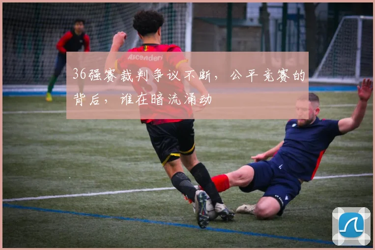 36强赛裁判争议不断，公平竞赛的背后，谁在暗流涌动